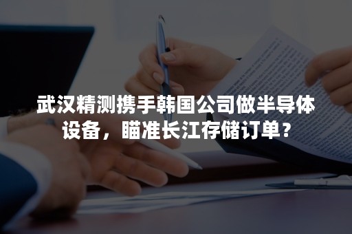 武汉精测携手韩国公司做半导体设备，瞄准长江存储订单？