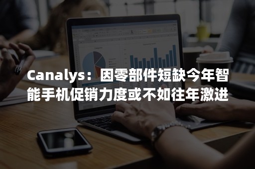 Canalys：因零部件短缺今年智能手机促销力度或不如往年激进