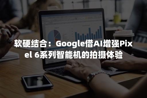 软硬结合：Google借AI增强Pixel 6系列智能机的拍摄体验