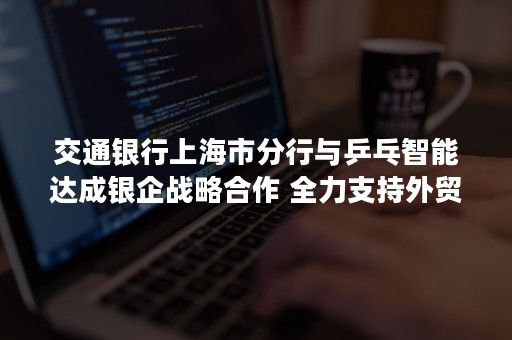 交通银行上海市分行与乒乓智能达成银企战略合作 全力支持外贸新业态发展