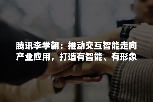 腾讯李学朝：推动交互智能走向产业应用，打造有智能、有形象、可生动交互的“数智人”