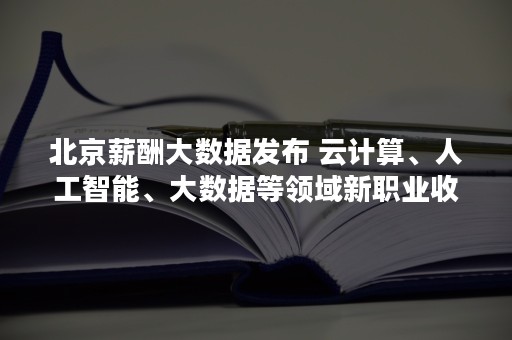 北京薪酬大数据发布 云计算、人工智能、大数据等领域新职业收入