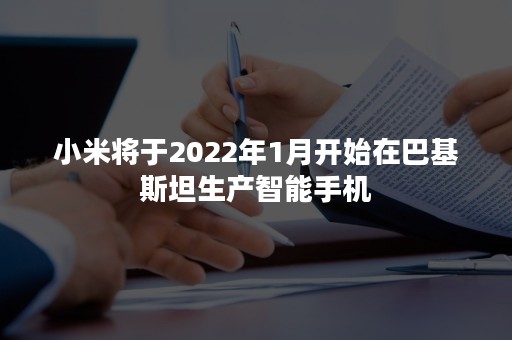 小米将于2022年1月开始在巴基斯坦生产智能手机