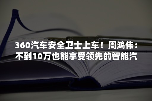 360汽车安全卫士上车！周鸿伟：不到10万也能享受领先的智能汽车体验