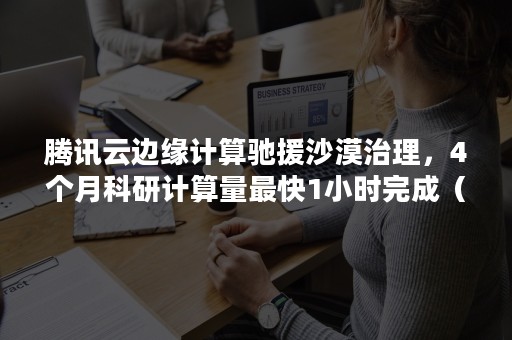 腾讯云边缘计算驰援沙漠治理，4个月科研计算量最快1小时完成（腾讯云 边缘计算）