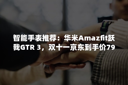 智能手表推荐：华米Amazfit跃我GTR 3，双十一京东到手价799元