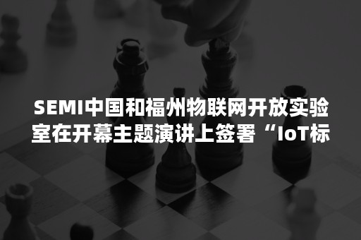 SEMI中国和福州物联网开放实验室在开幕主题演讲上签署“IoT标准制定战略合作框架协议”