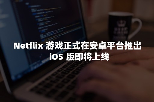 Netflix 游戏正式在安卓平台推出  iOS 版即将上线