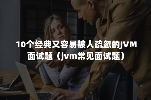 10个经典又容易被人疏忽的JVM面试题（jvm常见面试题）