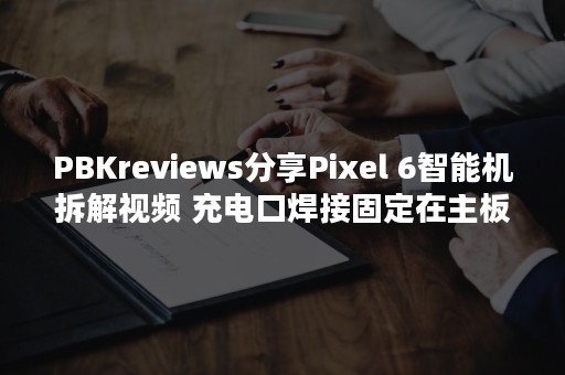 PBKreviews分享Pixel 6智能机拆解视频 充电口焊接固定在主板上