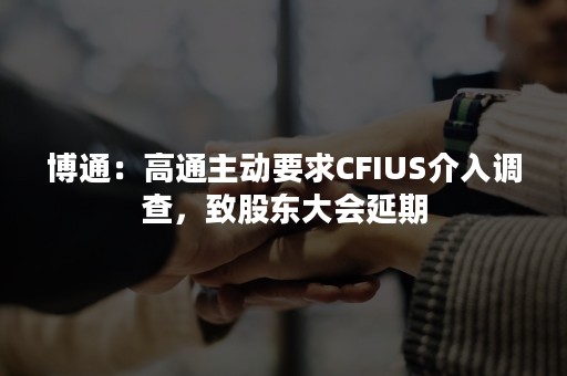 博通：高通主动要求CFIUS介入调查，致股东大会延期