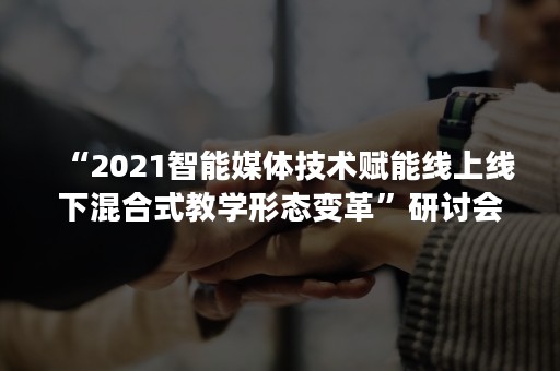 “2021智能媒体技术赋能线上线下混合式教学形态变革”研讨会于杭州成功举办