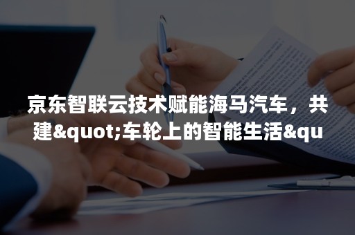 京东智联云技术赋能海马汽车，共建"车轮上的智能生活"