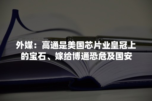 外媒：高通是美国芯片业皇冠上的宝石、嫁给博通恐危及国安