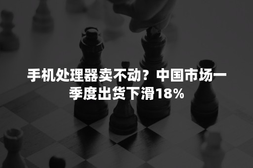 手机处理器卖不动？中国市场一季度出货下滑18%