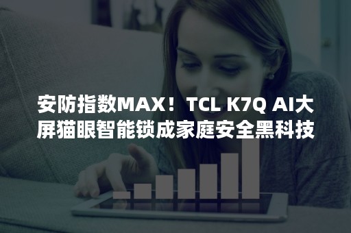 安防指数MAX！TCL K7Q AI大屏猫眼智能锁成家庭安全黑科技