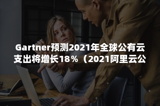 Gartner预测2021年全球公有云支出将增长18％（2021阿里云公有云市场份额2021）