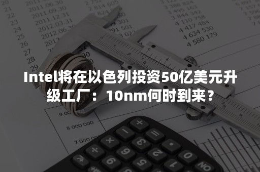 Intel将在以色列投资50亿美元升级工厂：10nm何时到来？