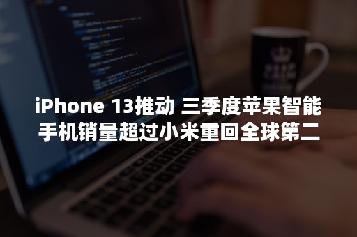 iPhone 13推动 三季度苹果智能手机销量超过小米重回全球第二