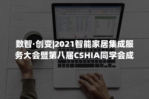 数智·创变|2021智能家居集成服务大会暨第八届CSHIA同学会成功举办