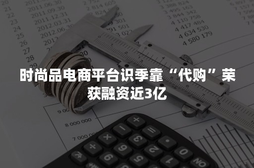 时尚品电商平台识季靠“代购”荣获融资近3亿