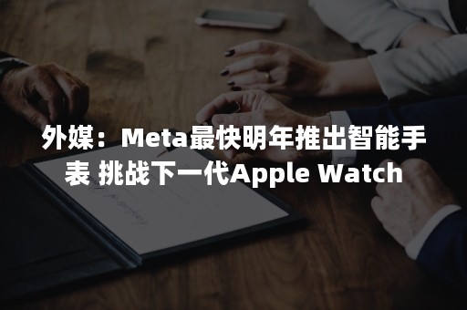 外媒：Meta最快明年推出智能手表 挑战下一代Apple Watch