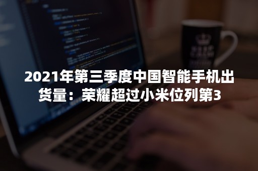 2021年第三季度中国智能手机出货量：荣耀超过小米位列第3