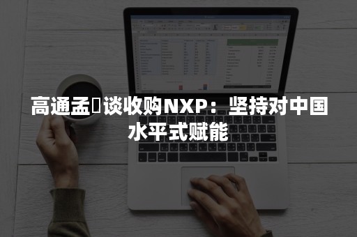 高通孟樸谈收购NXP：坚持对中国水平式赋能