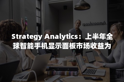 Strategy Analytics：上半年全球智能手机显示面板市场收益为210亿美元