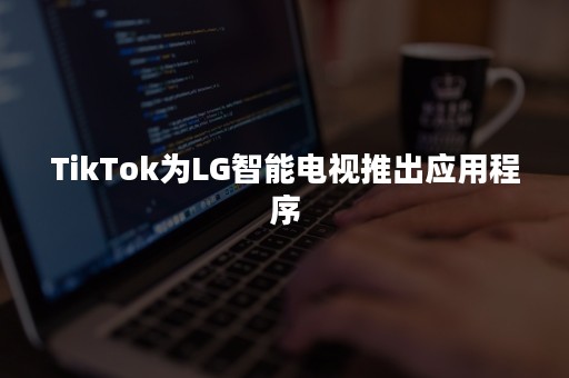 TikTok为LG智能电视推出应用程序