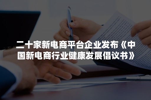 二十家新电商平台企业发布《中国新电商行业健康发展倡议书》