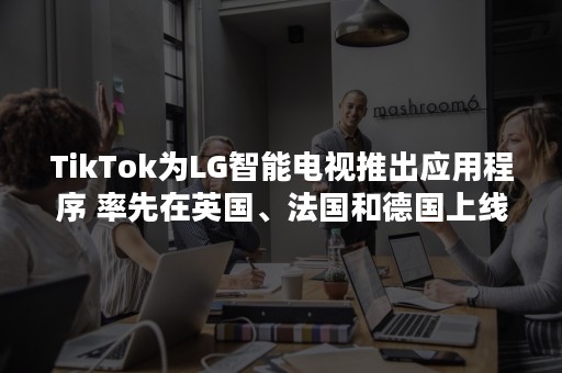 TikTok为LG智能电视推出应用程序 率先在英国、法国和德国上线