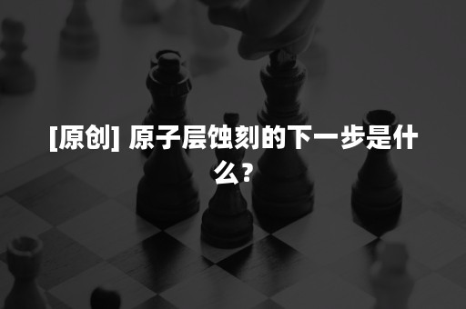 [原创] 原子层蚀刻的下一步是什么？