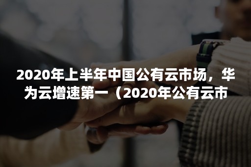 2020年上半年中国公有云市场，华为云增速第一（2020年公有云市场规模）