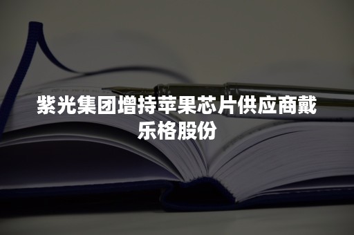 紫光集团增持苹果芯片供应商戴乐格股份