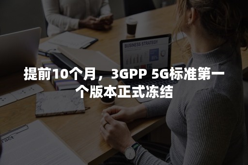 提前10个月，3GPP 5G标准第一个版本正式冻结