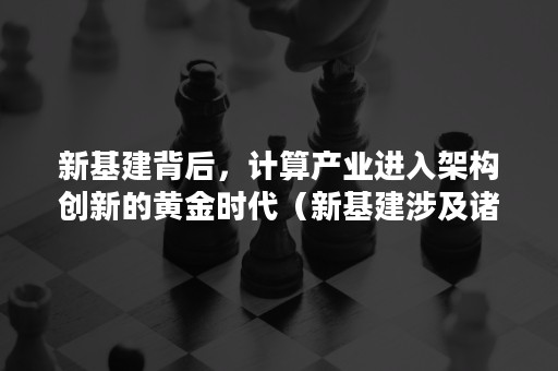 新基建背后，计算产业进入架构创新的黄金时代（新基建涉及诸多产业链以什么为基础）