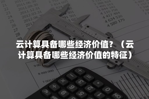 云计算具备哪些经济价值？（云计算具备哪些经济价值的特征）