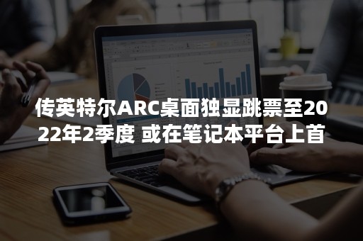 传英特尔ARC桌面独显跳票至2022年2季度 或在笔记本平台上首发