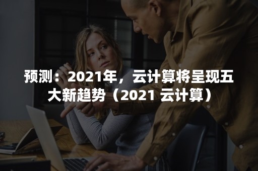 预测：2021年，云计算将呈现五大新趋势（2021 云计算）