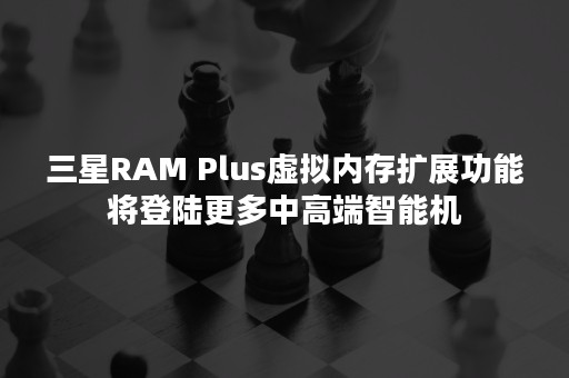 三星RAM Plus虚拟内存扩展功能将登陆更多中高端智能机