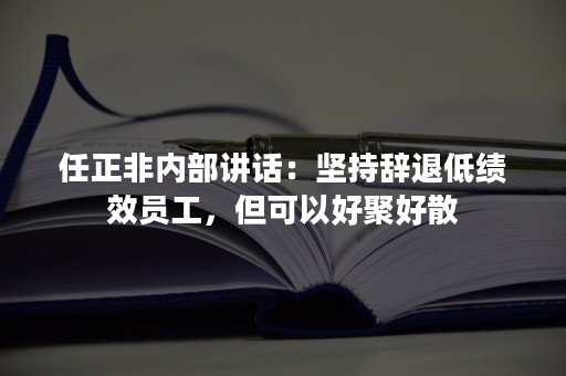 任正非内部讲话：坚持辞退低绩效员工，但可以好聚好散