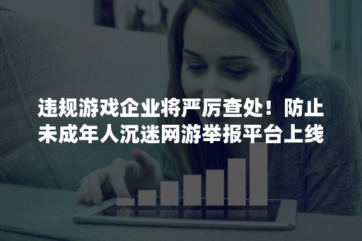 违规游戏企业将严厉查处！防止未成年人沉迷网游举报平台上线