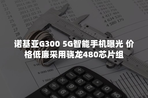 诺基亚G300 5G智能手机曝光 价格低廉采用骁龙480芯片组