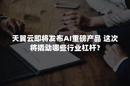 天翼云即将发布AI重磅产品 这次将撬动哪些行业杠杆？