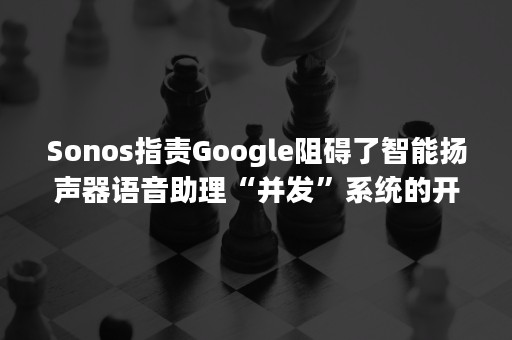 Sonos指责Google阻碍了智能扬声器语音助理“并发”系统的开发