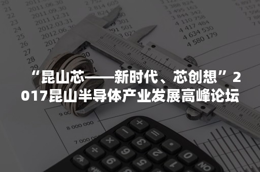 “昆山芯——新时代、芯创想”2017昆山半导体产业发展高峰论坛探索未来发展