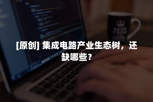 [原创] 集成电路产业生态树，还缺哪些？