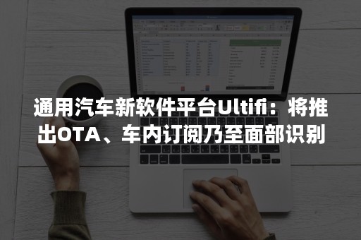 通用汽车新软件平台Ultifi：将推出OTA、车内订阅乃至面部识别