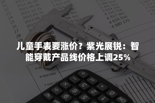 儿童手表要涨价？紫光展锐：智能穿戴产品线价格上调25%